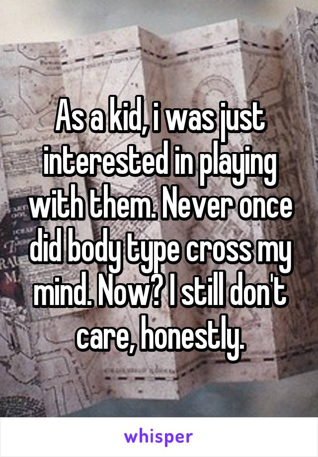 As a kid, i was just interested in playing with them. Never once did body type cross my mind. Now? I still don't care, honestly.