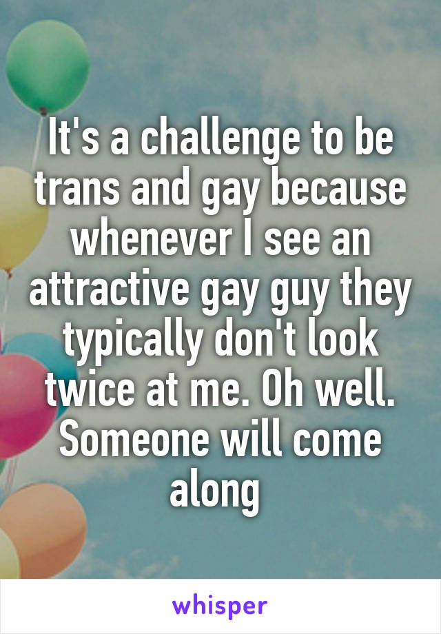 It's a challenge to be trans and gay because whenever I see an attractive gay guy they typically don't look twice at me. Oh well. Someone will come along 