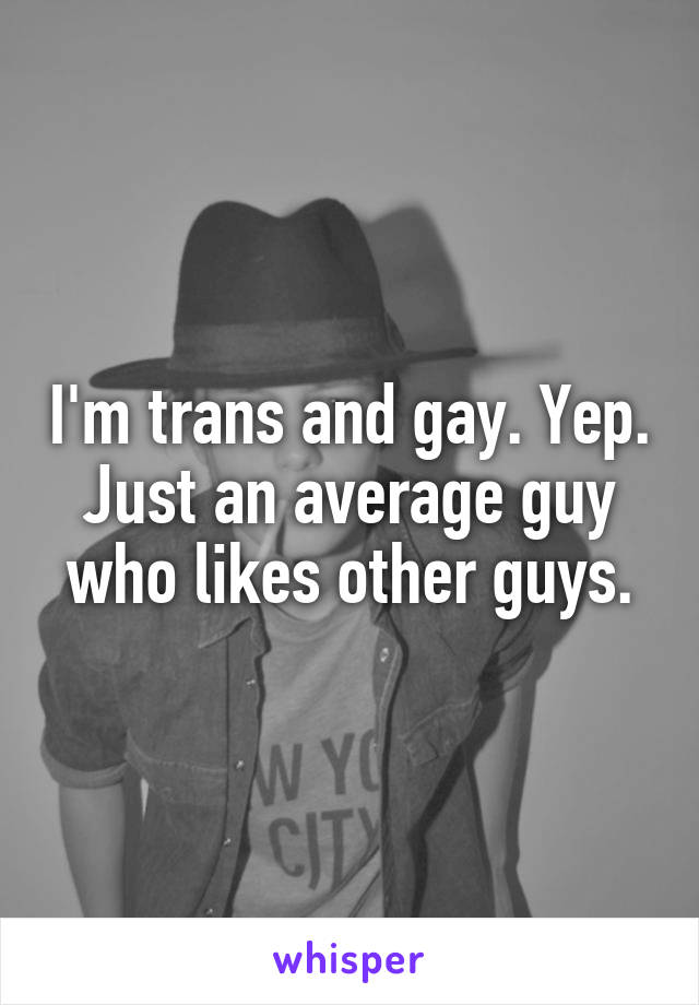 I'm trans and gay. Yep. Just an average guy who likes other guys.