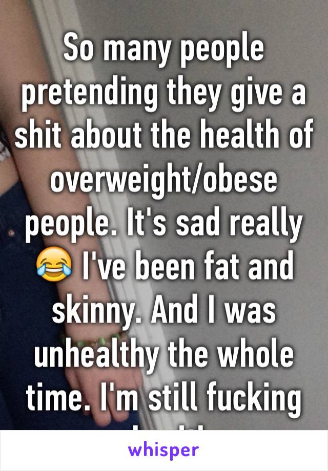 So many people pretending they give a shit about the health of overweight/obese people. It's sad really 😂 I've been fat and skinny. And I was unhealthy the whole time. I'm still fucking unhealthy