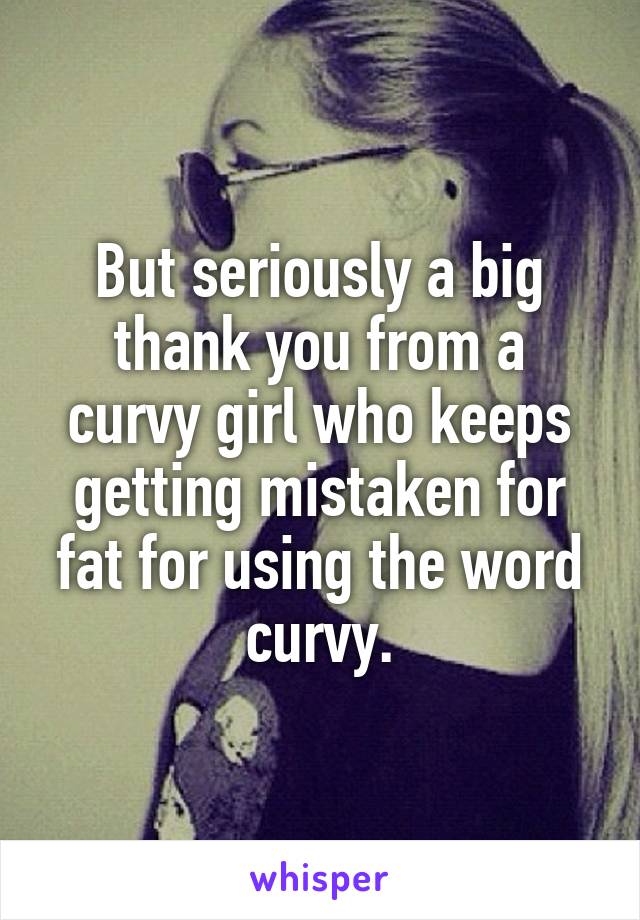 But seriously a big thank you from a curvy girl who keeps getting mistaken for fat for using the word curvy.