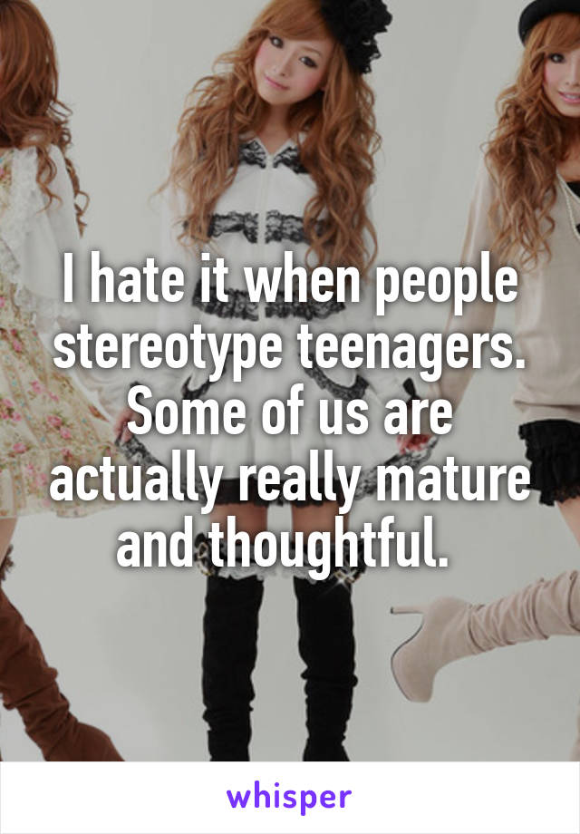 I hate it when people stereotype teenagers. Some of us are actually really mature and thoughtful. 