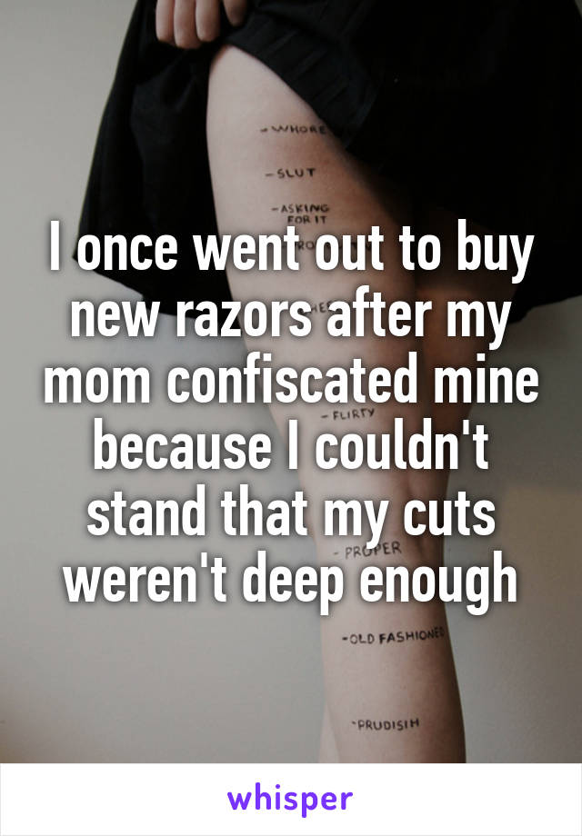 I once went out to buy new razors after my mom confiscated mine because I couldn't stand that my cuts weren't deep enough