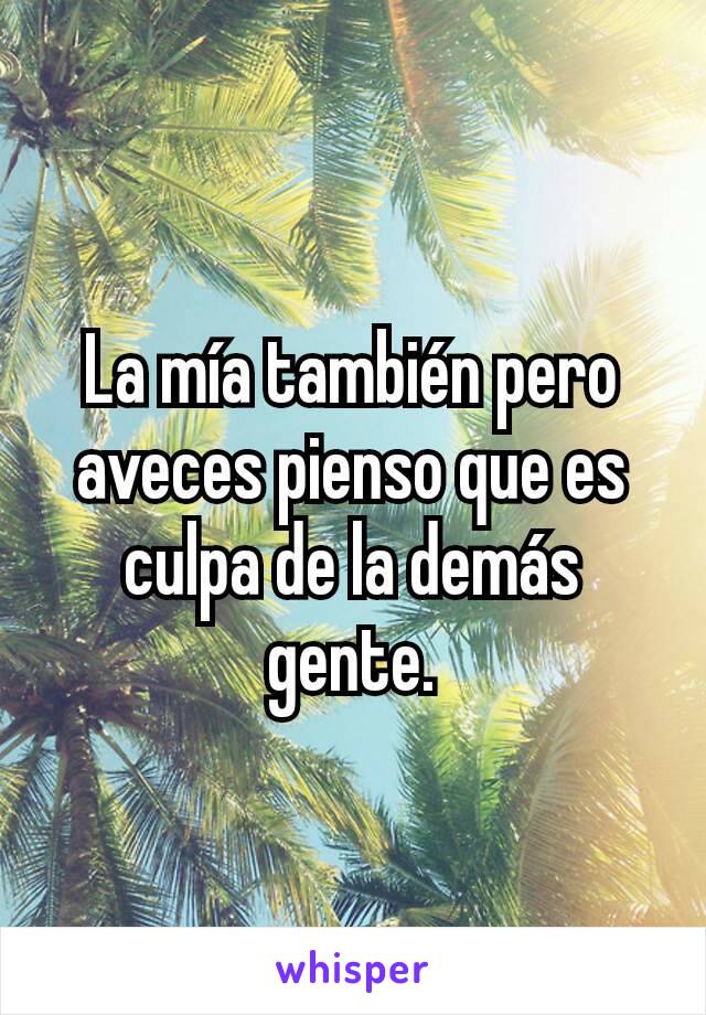 La mía también pero aveces pienso que es culpa de la demás gente.