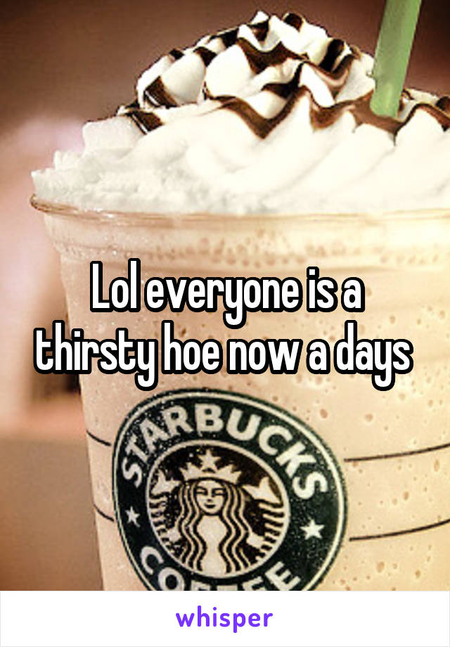 Lol everyone is a thirsty hoe now a days 