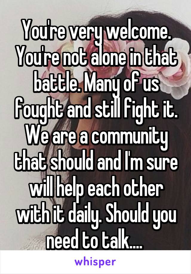 You're very welcome. You're not alone in that battle. Many of us fought and still fight it. We are a community that should and I'm sure will help each other with it daily. Should you need to talk.... 