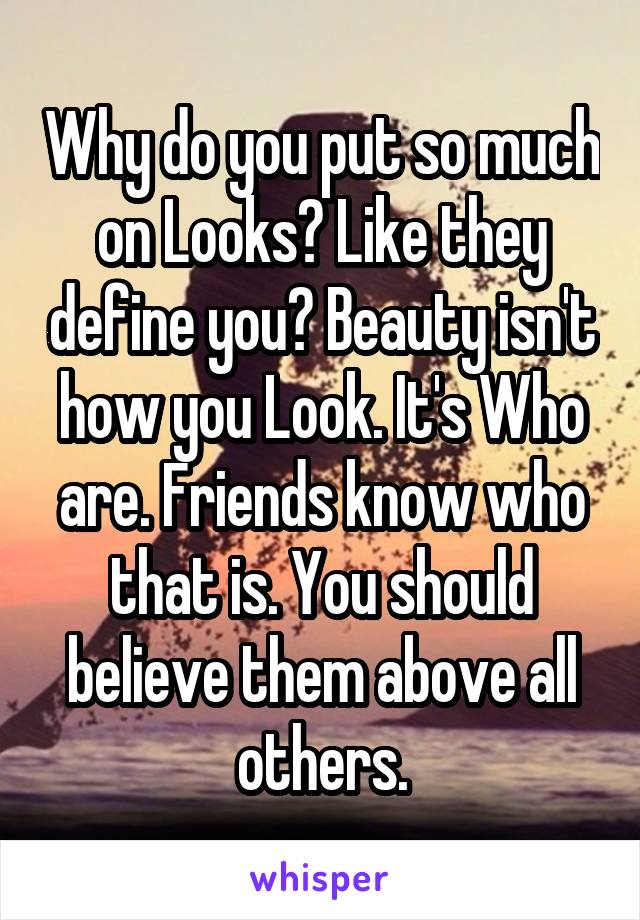 Why do you put so much on Looks? Like they define you? Beauty isn't how you Look. It's Who are. Friends know who that is. You should believe them above all others.