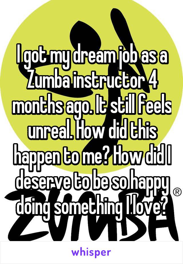 I got my dream job as a Zumba instructor 4 months ago. It still feels unreal. How did this happen to me? How did I deserve to be so happy doing something I love?