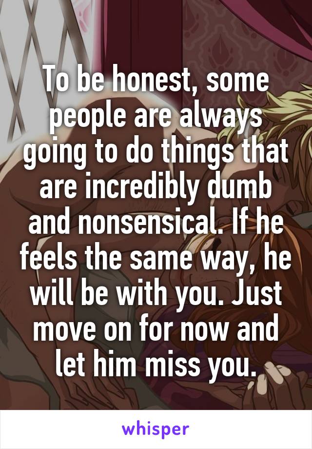 To be honest, some people are always going to do things that are incredibly dumb and nonsensical. If he feels the same way, he will be with you. Just move on for now and let him miss you.