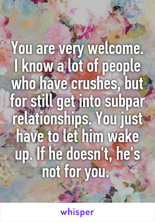 You are very welcome. I know a lot of people who have crushes, but for still get into subpar relationships. You just have to let him wake up. If he doesn't, he's not for you. 