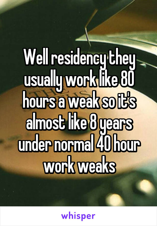 Well residency they usually work like 80 hours a weak so it's almost like 8 years under normal 40 hour work weaks