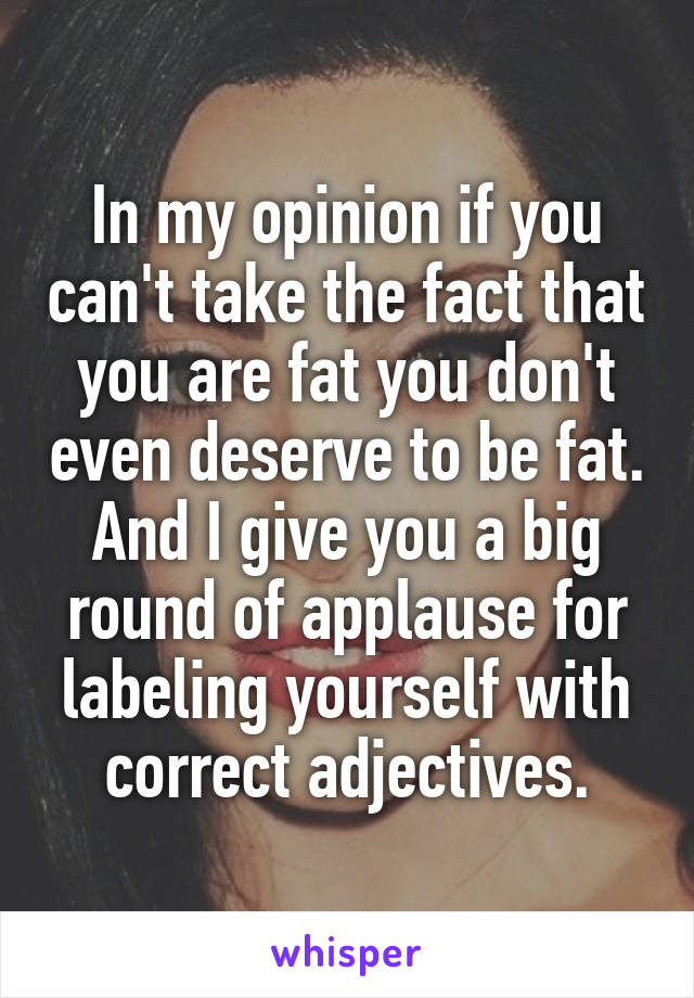 In my opinion if you can't take the fact that you are fat you don't even deserve to be fat. And I give you a big round of applause for labeling yourself with correct adjectives.