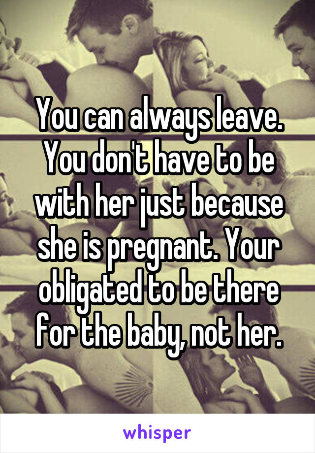 You can always leave. You don't have to be with her just because she is pregnant. Your obligated to be there for the baby, not her.