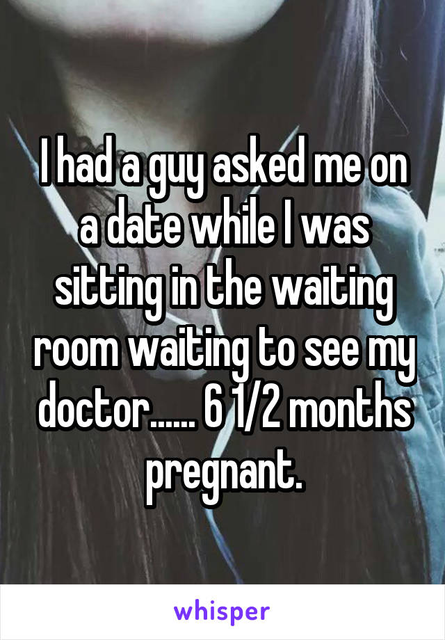 I had a guy asked me on a date while I was sitting in the waiting room waiting to see my doctor...... 6 1/2 months pregnant.