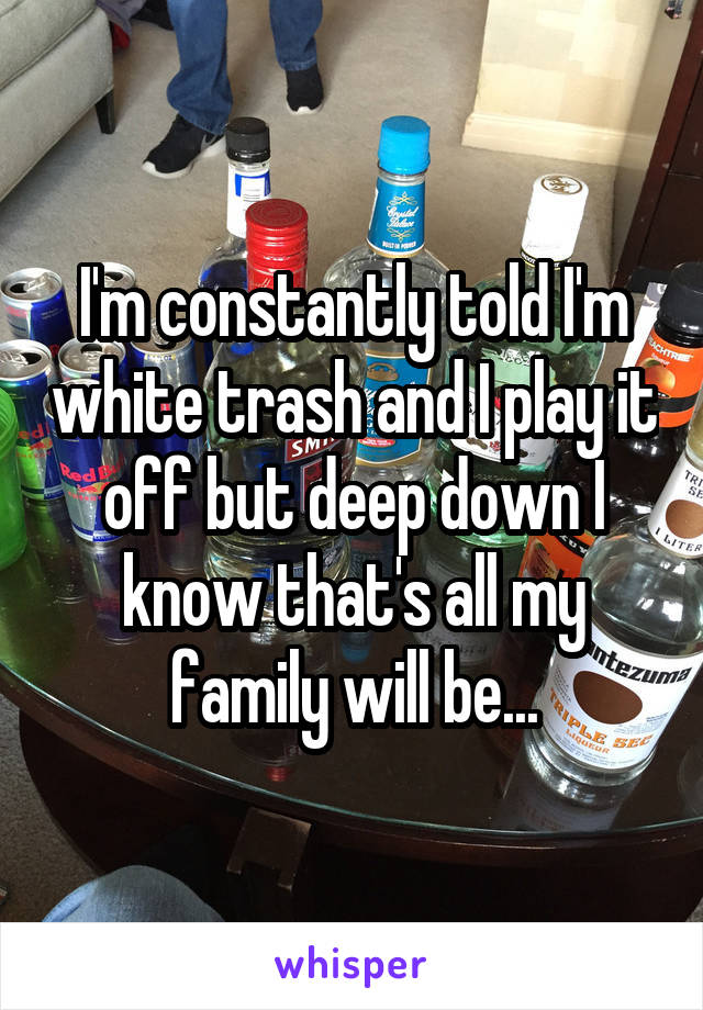 I'm constantly told I'm white trash and I play it off but deep down I know that's all my family will be...