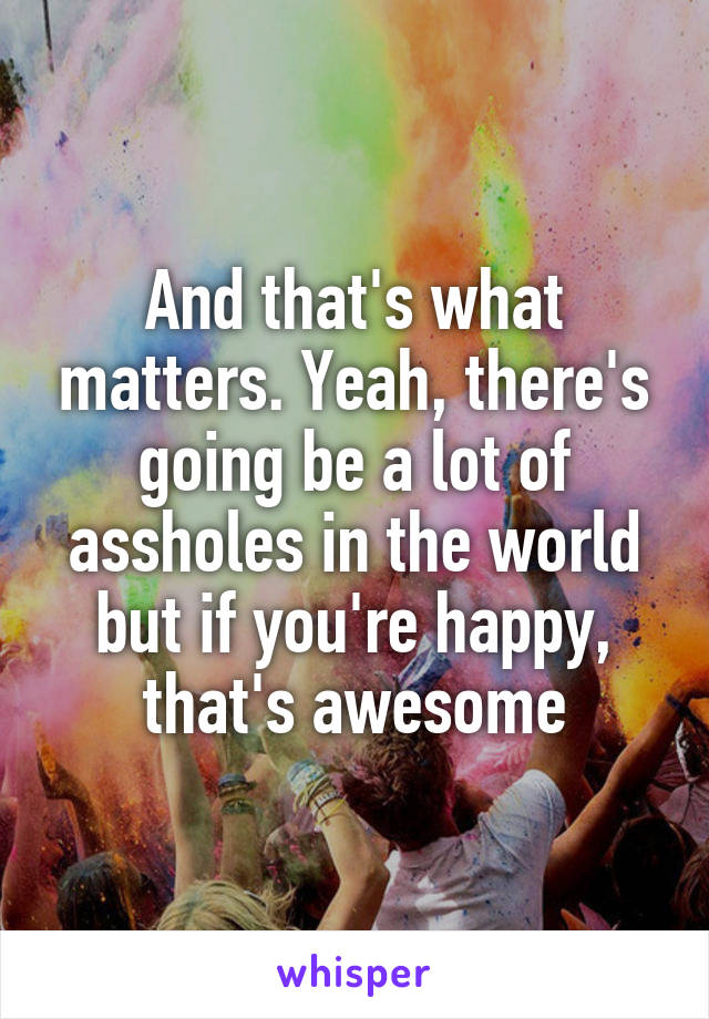And that's what matters. Yeah, there's going be a lot of assholes in the world but if you're happy, that's awesome
