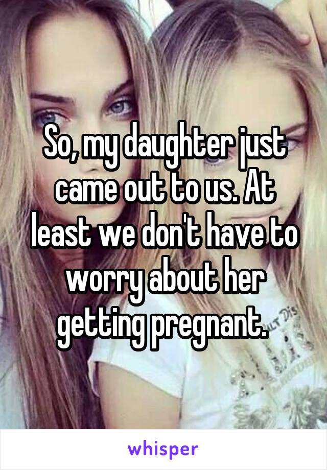 So, my daughter just came out to us. At least we don't have to worry about her getting pregnant. 