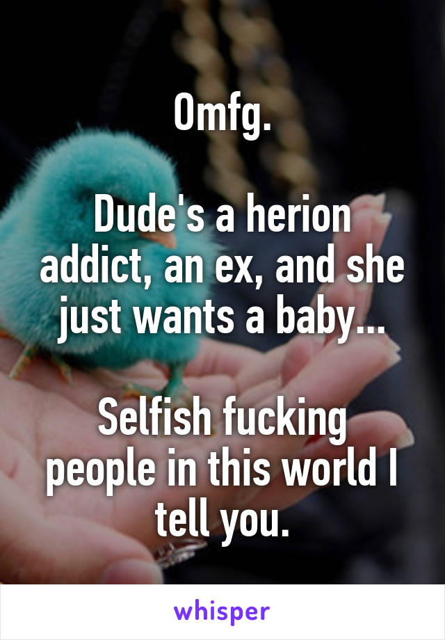 Omfg.

Dude's a herion addict, an ex, and she just wants a baby...

Selfish fucking people in this world I tell you.