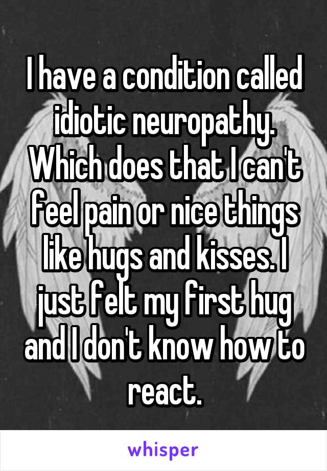I have a condition called idiotic neuropathy. Which does that I can't feel pain or nice things like hugs and kisses. I just felt my first hug and I don't know how to react.