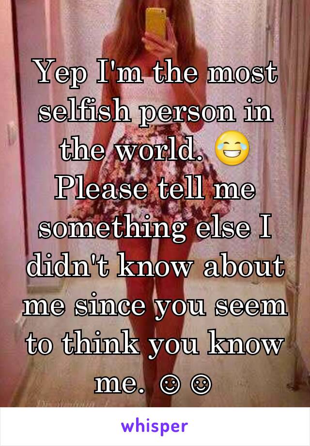 Yep I'm the most selfish person in the world. 😂Please tell me something else I didn't know about me since you seem to think you know me. ☺☺