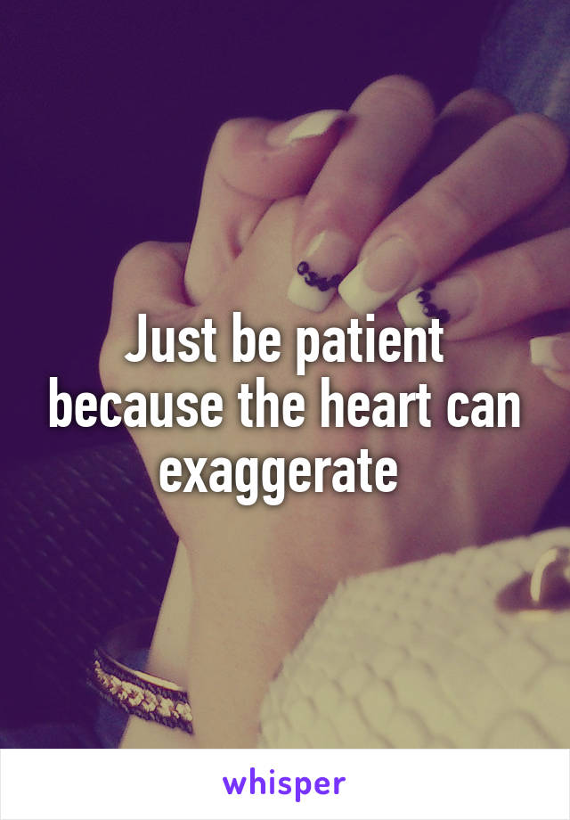 Just be patient because the heart can exaggerate 