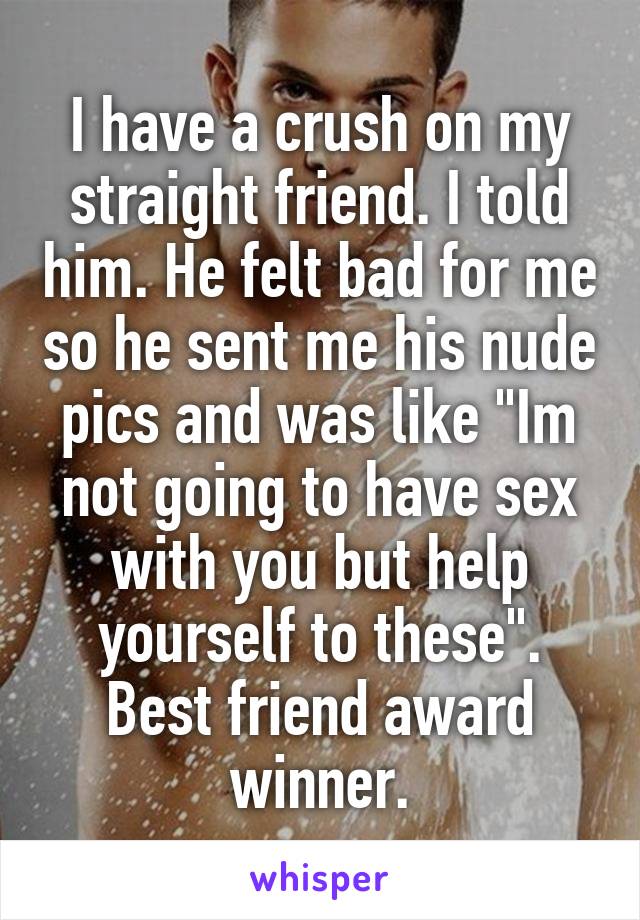 I have a crush on my straight friend. I told him. He felt bad for me so he sent me his nude pics and was like "Im not going to have sex with you but help yourself to these".
Best friend award winner.