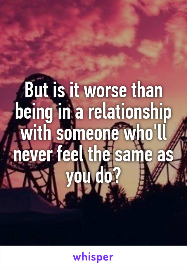 But is it worse than being in a relationship with someone who'll never feel the same as you do?