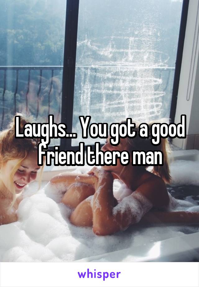 Laughs... You got a good friend there man