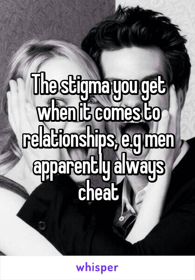 The stigma you get when it comes to relationships, e.g men apparently always cheat