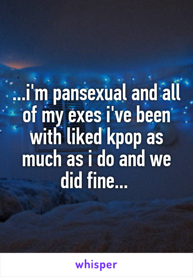 ...i'm pansexual and all of my exes i've been with liked kpop as much as i do and we did fine... 