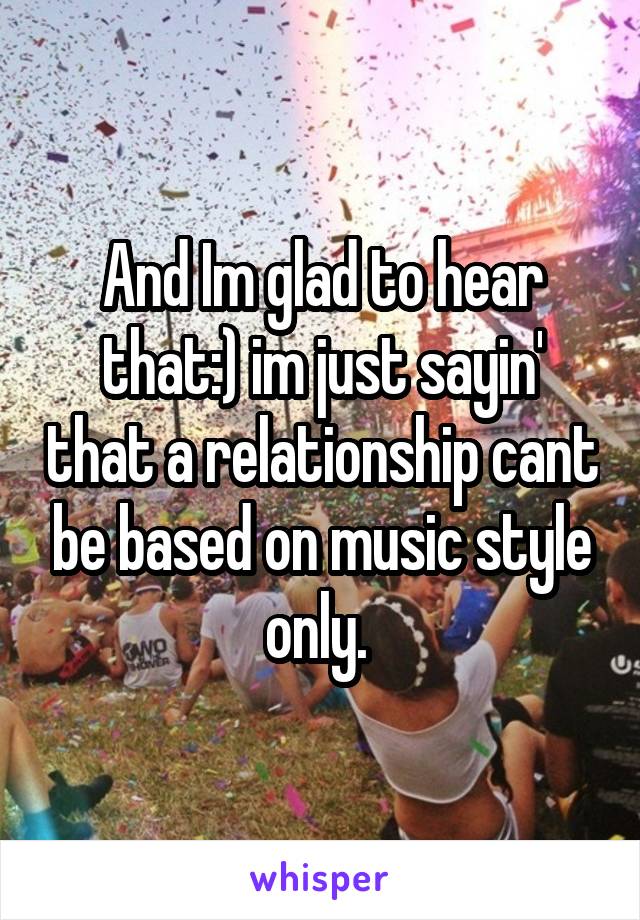 And Im glad to hear that:) im just sayin' that a relationship cant be based on music style only. 