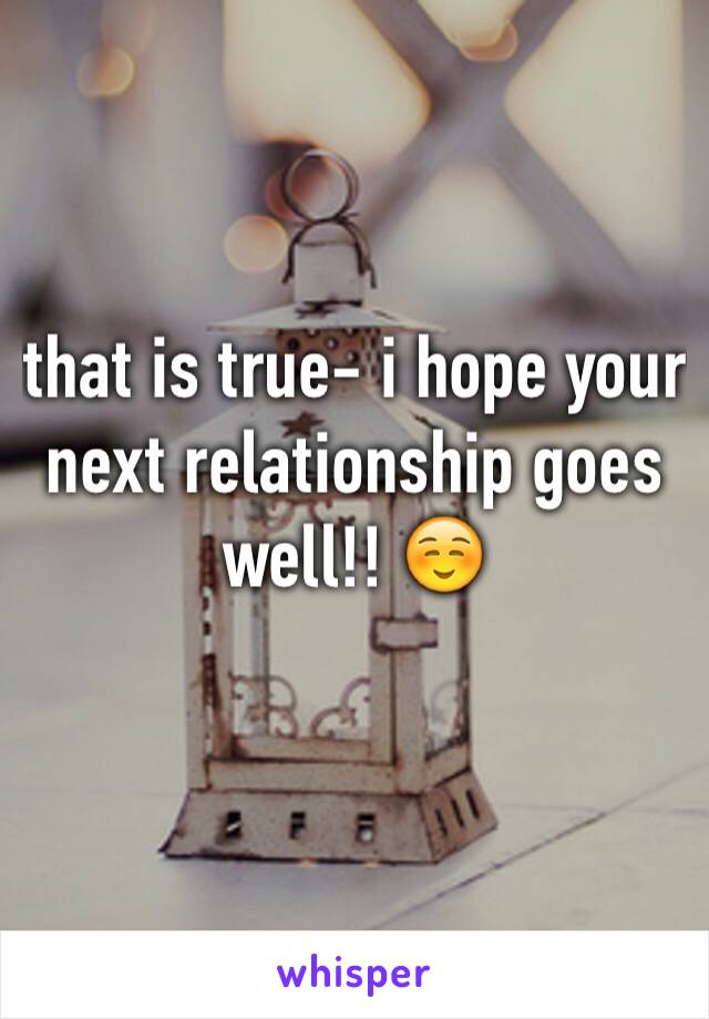 that is true- i hope your next relationship goes well!! ☺️