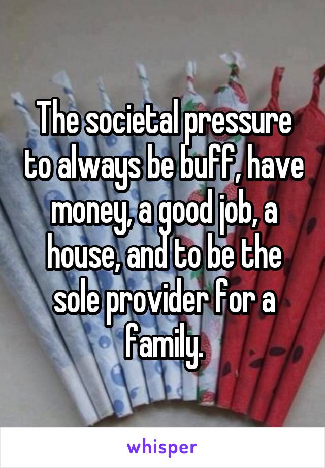 The societal pressure to always be buff, have money, a good job, a house, and to be the sole provider for a family.