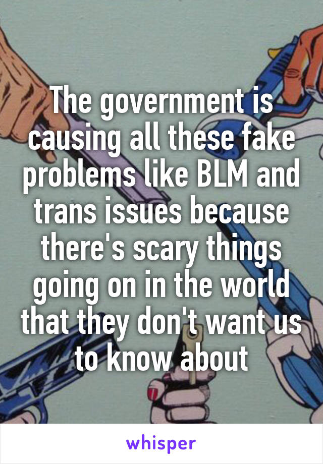 The government is causing all these fake problems like BLM and trans issues because there's scary things going on in the world that they don't want us to know about