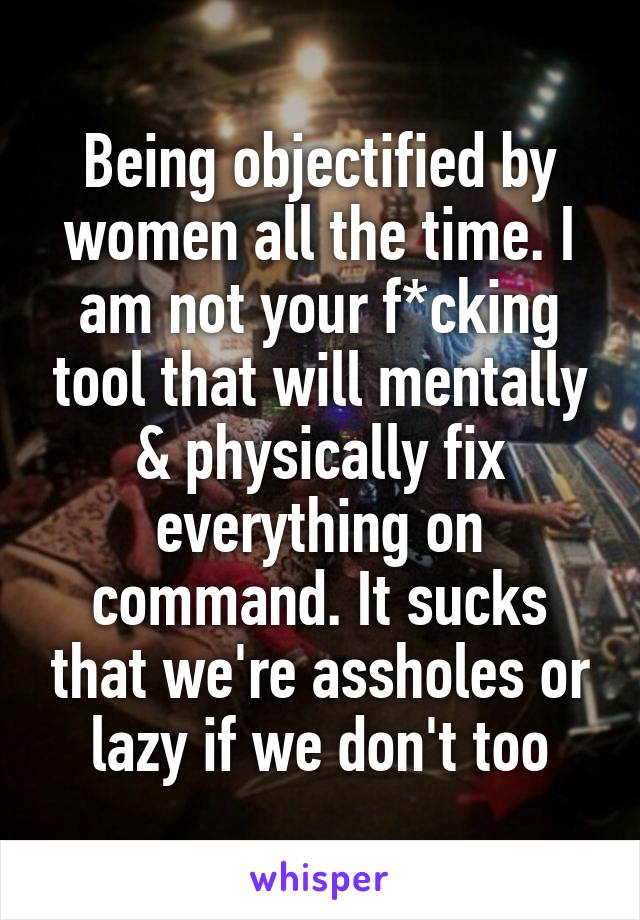 Being objectified by women all the time. I am not your f*cking tool that will mentally & physically fix everything on command. It sucks that we're assholes or lazy if we don't too