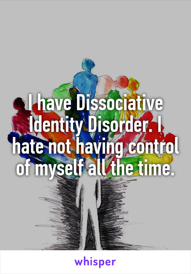 I have Dissociative Identity Disorder. I hate not having control of myself all the time.