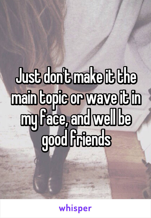 Just don't make it the main topic or wave it in my face, and well be good friends