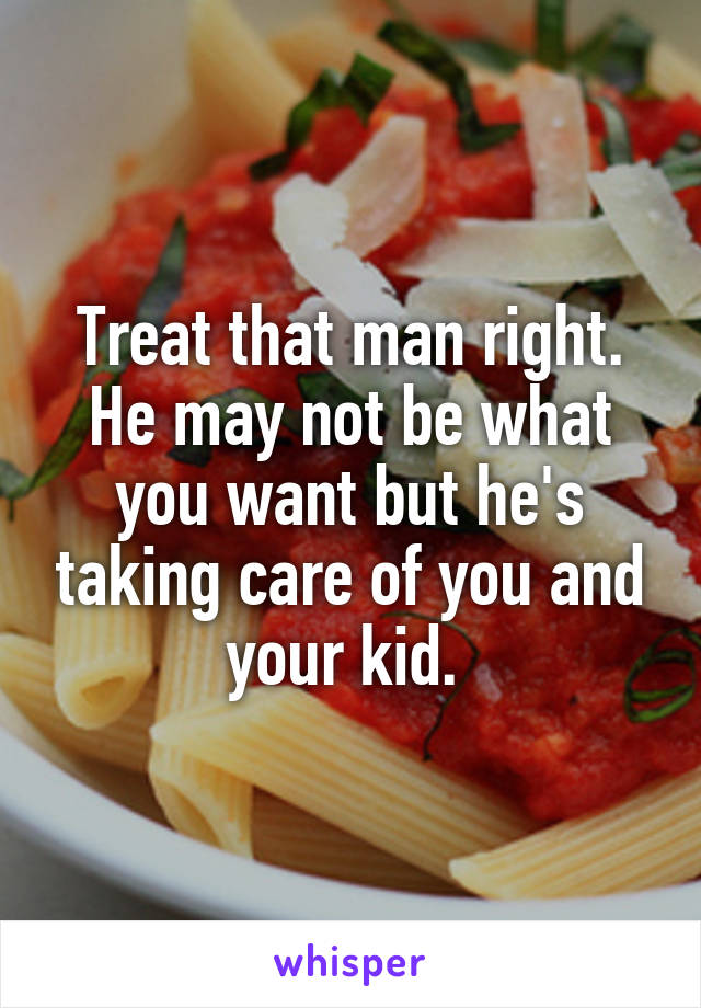 Treat that man right. He may not be what you want but he's taking care of you and your kid. 