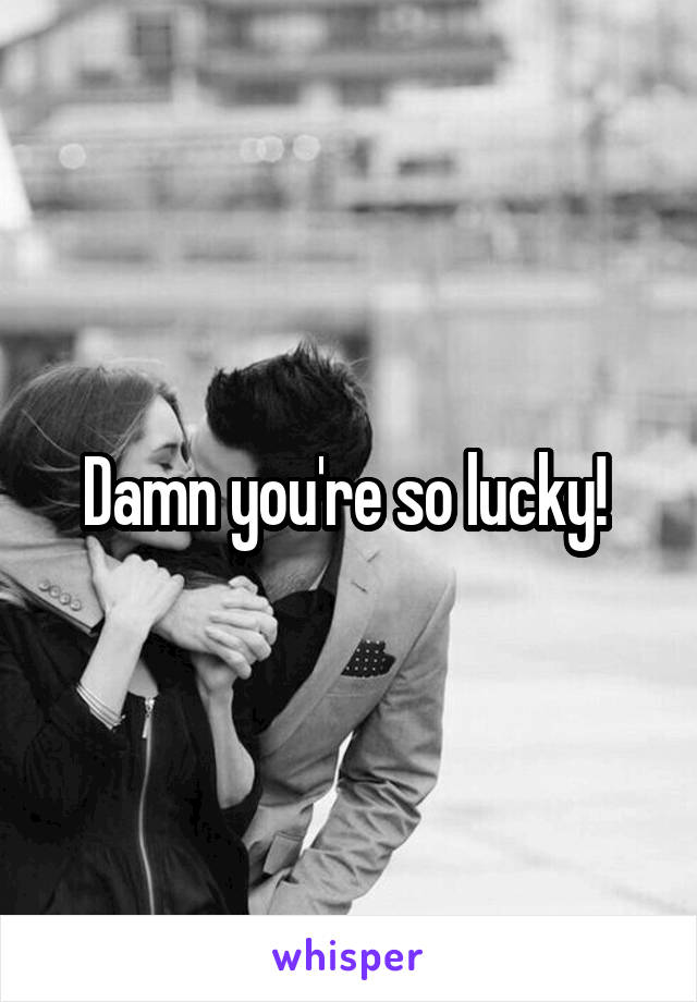 Damn you're so lucky! 