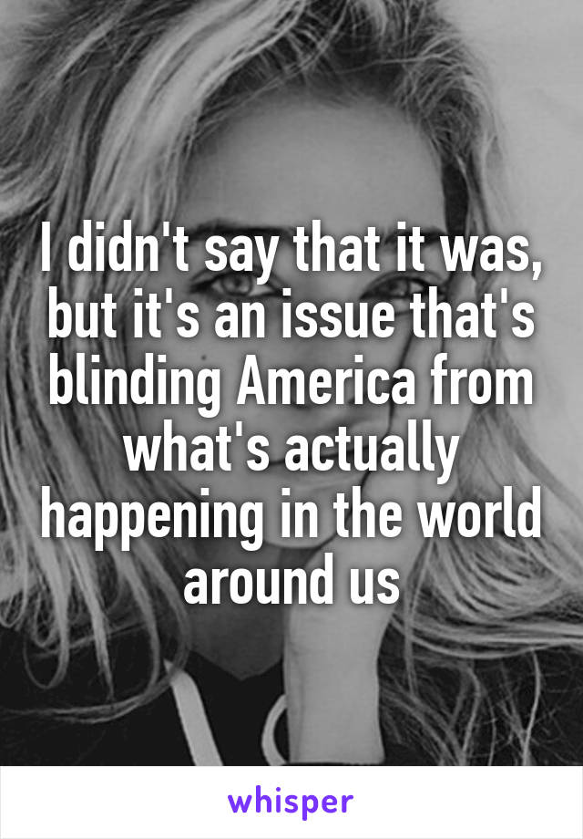 I didn't say that it was, but it's an issue that's blinding America from what's actually happening in the world around us