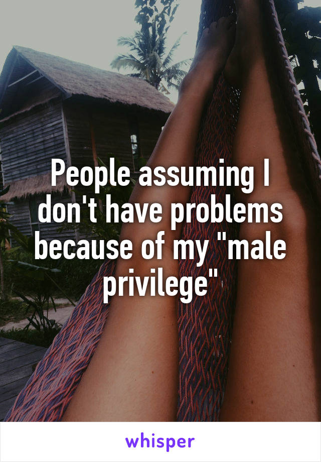 People assuming I don't have problems because of my "male privilege"