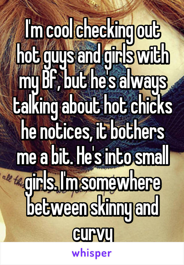 I'm cool checking out hot guys and girls with my Bf, but he's always talking about hot chicks he notices, it bothers me a bit. He's into small girls. I'm somewhere between skinny and curvy