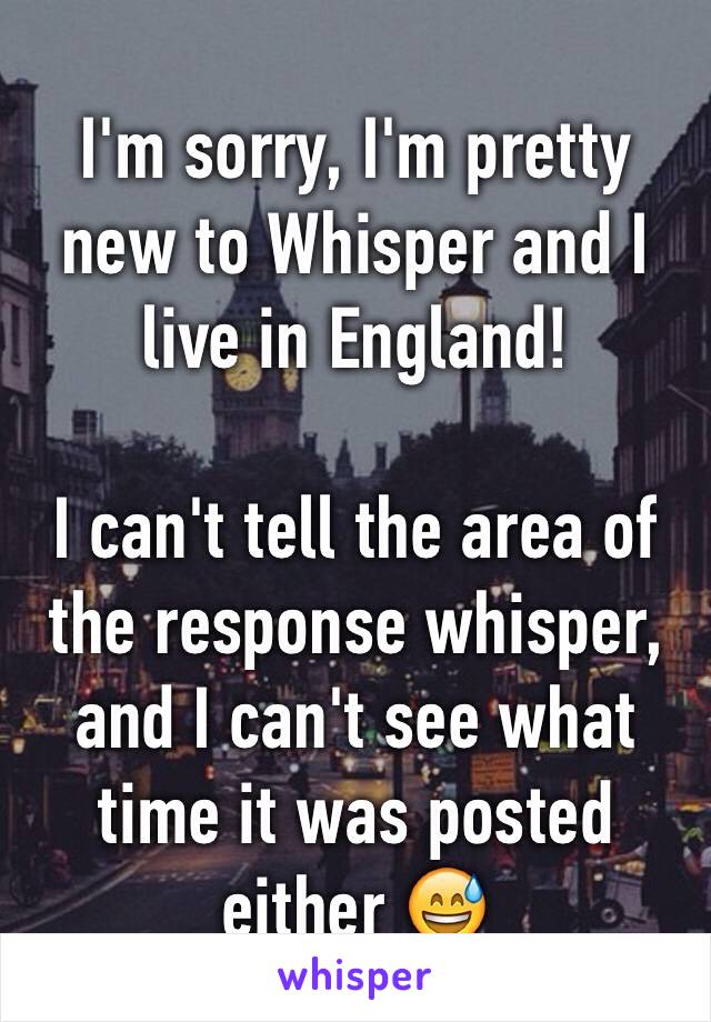 I'm sorry, I'm pretty new to Whisper and I live in England!

I can't tell the area of the response whisper, and I can't see what time it was posted either 😅