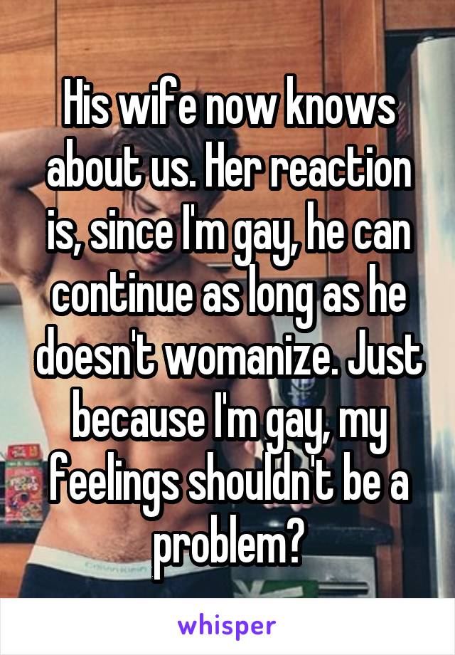 His wife now knows about us. Her reaction is, since I'm gay, he can continue as long as he doesn't womanize. Just because I'm gay, my feelings shouldn't be a problem?