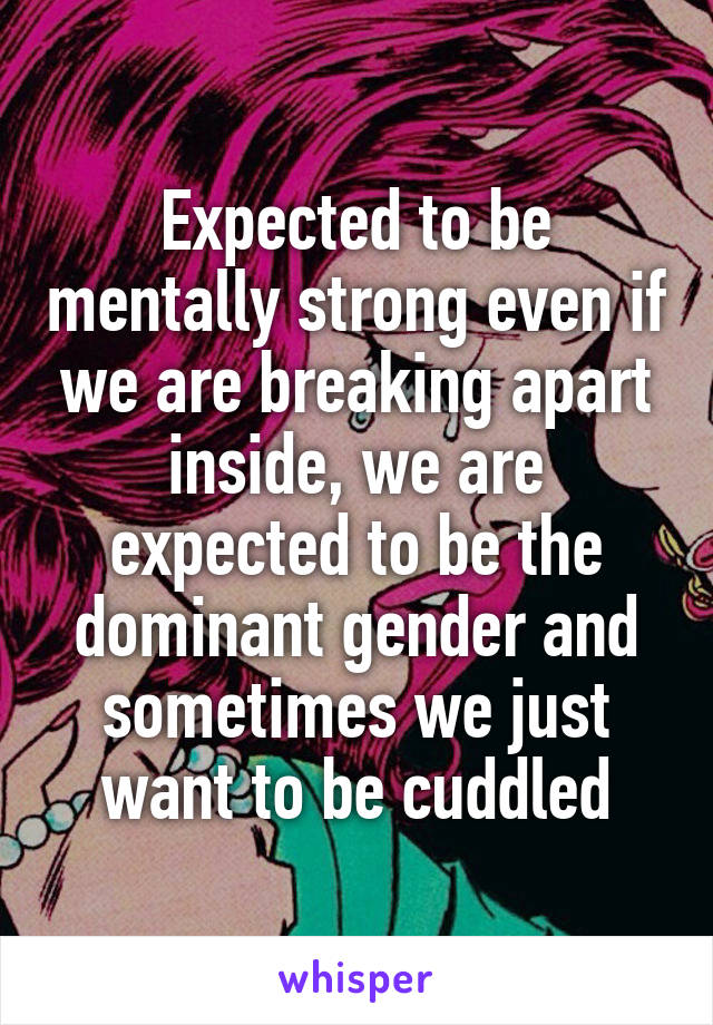 Expected to be mentally strong even if we are breaking apart inside, we are expected to be the dominant gender and sometimes we just want to be cuddled