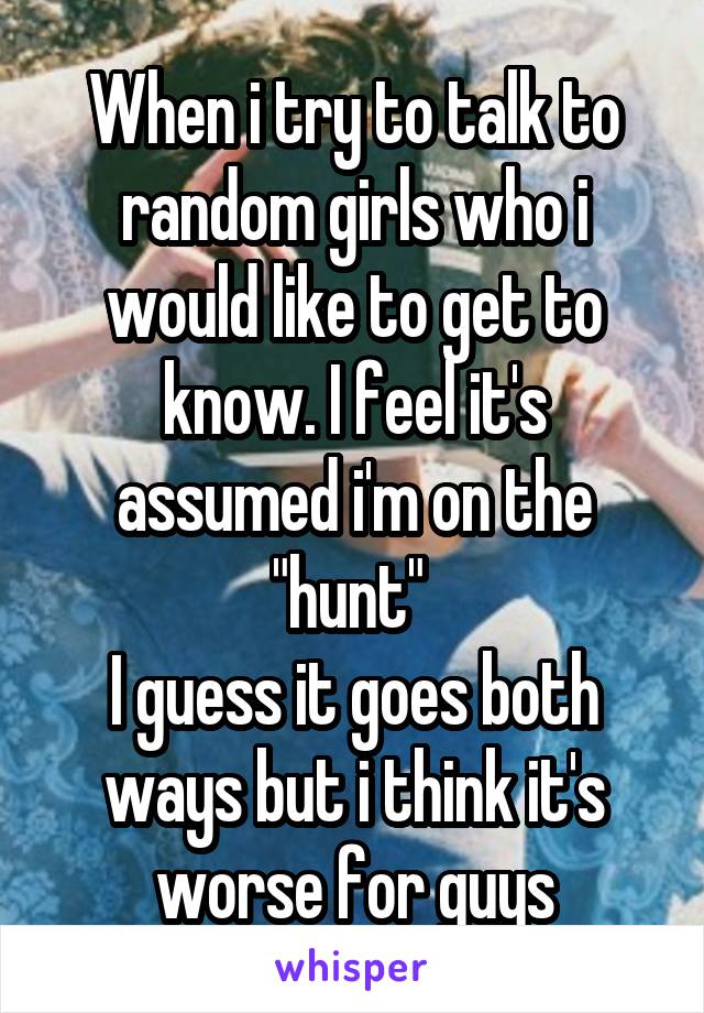 When i try to talk to random girls who i would like to get to know. I feel it's assumed i'm on the "hunt" 
I guess it goes both ways but i think it's worse for guys