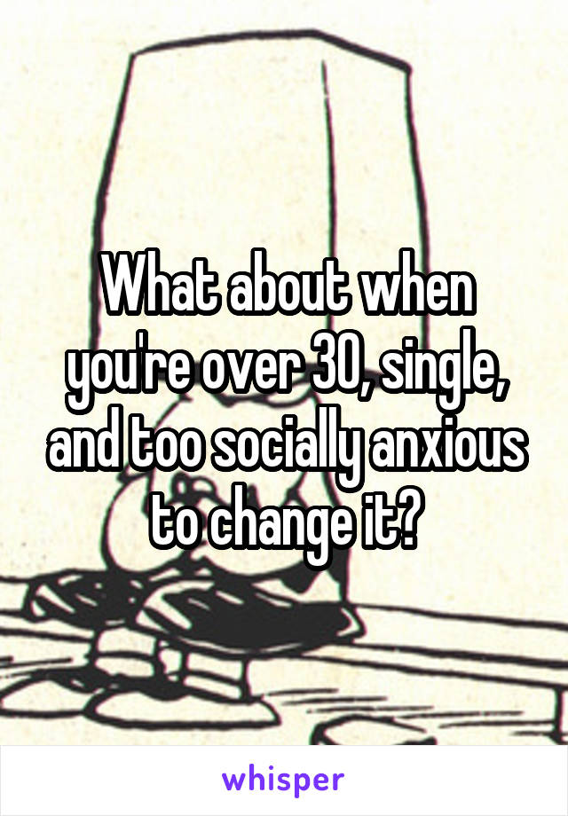 What about when you're over 30, single, and too socially anxious to change it?