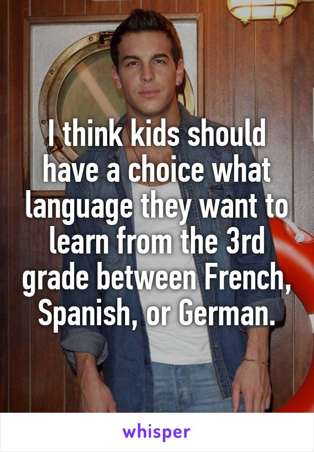 I think kids should have a choice what language they want to learn from the 3rd grade between French, Spanish, or German.