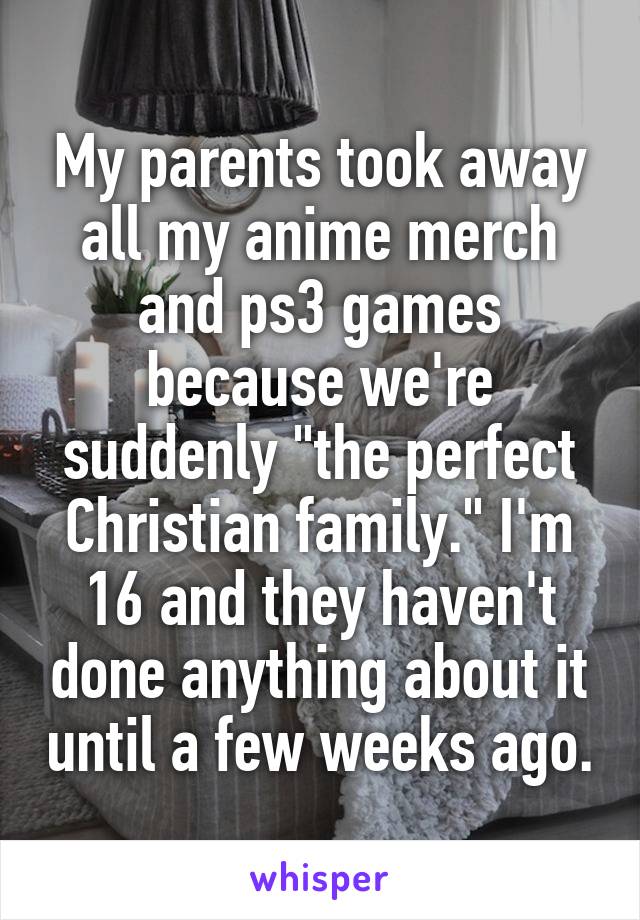 My parents took away all my anime merch and ps3 games because we're suddenly "the perfect Christian family." I'm 16 and they haven't done anything about it until a few weeks ago.