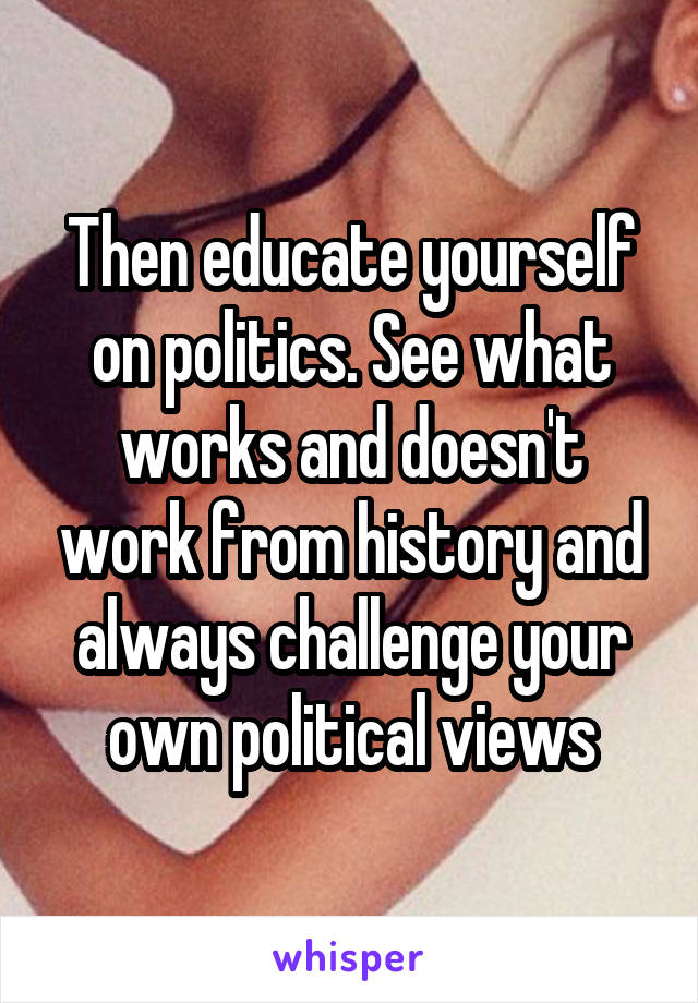 Then educate yourself on politics. See what works and doesn't work from history and always challenge your own political views